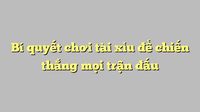 Bí quyết chơi tài xỉu để chiến thắng mọi trận đấu