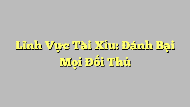 Lĩnh Vực Tài Xỉu: Đánh Bại Mọi Đối Thủ