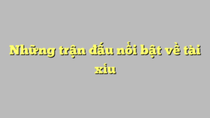 Những trận đấu nổi bật về tài xỉu